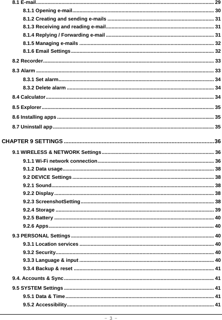  - 3 - 8.1 E-mail ............................................................................................................................... 298.1.1 Opening e-mail ..................................................................................................... 308.1.2 Creating and sending e-mails ............................................................................ 318.1.3 Receiving and reading e-mail ............................................................................. 31 8.1.4 Replying / Forwarding e-mail ............................................................................. 31 8.1.5 Managing e-mails ................................................................................................ 32 8.1.6 Email Settings ...................................................................................................... 328.2 Recorder .......................................................................................................................... 338.3 Alarm ............................................................................................................................... 338.3.1 Set alarm............................................................................................................... 348.3.2 Delete alarm ......................................................................................................... 348.4 Calculator ........................................................................................................................ 348.5 Explorer ........................................................................................................................... 358.6 Installing apps ................................................................................................................ 358.7 Uninstall app ................................................................................................................... 35CHAPTER 9 SETTINGS ............................................................................................... 369.1 WIRELESS &amp; NETWORK Settings ................................................................................ 369.1.1 Wi-Fi network connection ...................................................................................  36 9.1.2 Data usage............................................................................................................ 38 9.2 DEVICE Settings ..................................................................................................... 38 9.2.1 Sound .................................................................................................................... 38 9.2.2 Display .................................................................................................................. 38 9.2.3 ScreenshotSetting ............................................................................................... 38 9.2.4 Storage ................................................................................................................. 399.2.5 Battery .................................................................................................................. 409.2.6 Apps ...................................................................................................................... 409.3 PERSONAL Settings ...................................................................................................... 409.3.1 Location services ................................................................................................ 409.3.2 Security ................................................................................................................. 409.3.3 Language &amp; input ................................................................................................ 409.3.4 Backup &amp; reset .................................................................................................... 419.4. Accounts &amp; Sync ........................................................................................................... 419.5 SYSTEM Settings ........................................................................................................... 419.5.1 Data &amp; Time .......................................................................................................... 419.5.2 Accessibility ......................................................................................................... 41