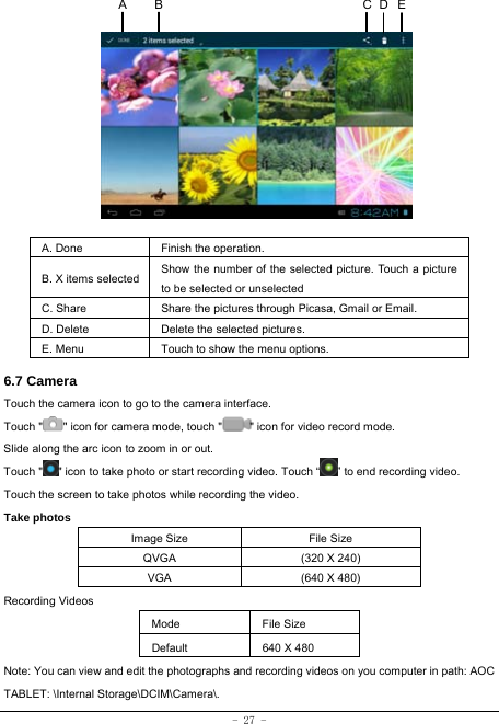  - 27 -            A. Done  Finish the operation. B. X items selected Show the number of the selected picture. Touch a picture to be selected or unselected C. Share  Share the pictures through Picasa, Gmail or Email. D. Delete  Delete the selected pictures. E. Menu  Touch to show the menu options.    6.7 Camera Touch the camera icon to go to the camera interface. Touch &quot; &quot; icon for camera mode, touch &quot; &quot; icon for video record mode. Slide along the arc icon to zoom in or out. Touch &quot; &quot; icon to take photo or start recording video. Touch “ ” to end recording video.   Touch the screen to take photos while recording the video. Take photos Image Size  File Size QVGA  (320 X 240) VGA  (640 X 480) Recording Videos Mode File Size Default  640 X 480 Note: You can view and edit the photographs and recording videos on you computer in path: AOC TABLET: \Internal Storage\DCIM\Camera\.ECA  B D