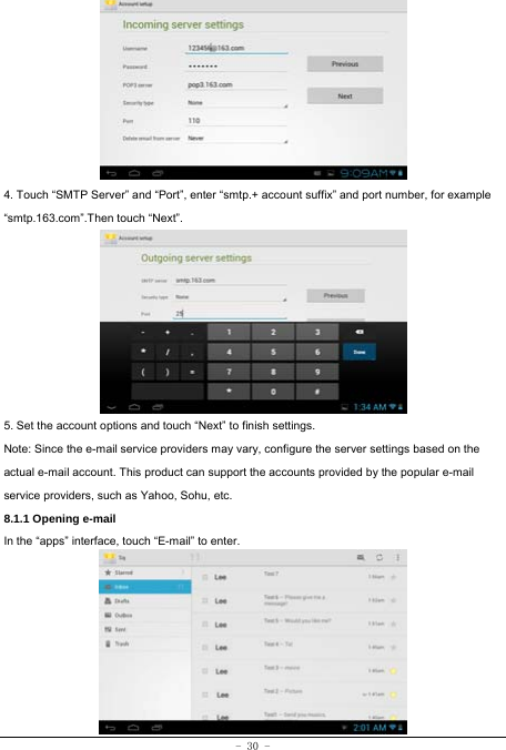  - 30 -        4. Touch “SMTP Server” and “Port”, enter “smtp.+ account suffix” and port number, for example “smtp.163.com”.Then touch “Next”.         5. Set the account options and touch “Next” to finish settings. Note: Since the e-mail service providers may vary, configure the server settings based on the actual e-mail account. This product can support the accounts provided by the popular e-mail service providers, such as Yahoo, Sohu, etc. 8.1.1 Opening e-mail In the “apps” interface, touch “E-mail” to enter.         