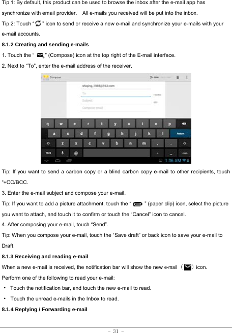  - 31 - Tip 1: By default, this product can be used to browse the inbox after the e-mail app has synchronize with email provider.    All e-mails you received will be put into the inbox. Tip 2: Touch “      ” icon to send or receive a new e-mail and synchronize your e-mails with your e-mail accounts. 8.1.2 Creating and sending e-mails 1. Touch the “        ” (Compose) icon at the top right of the E-mail interface. 2. Next to “To”, enter the e-mail address of the receiver.                Tip: If you want to send a carbon copy or a blind carbon copy e-mail to other recipients, touch “+CC/BCC. 3. Enter the e-mail subject and compose your e-mail. Tip: If you want to add a picture attachment, touch the “          ” (paper clip) icon, select the picture you want to attach, and touch it to confirm or touch the “Cancel” icon to cancel. 4. After composing your e-mail, touch “Send”. Tip: When you compose your e-mail, touch the “Save draft” or back icon to save your e-mail to Draft.    8.1.3 Receiving and reading e-mail  When a new e-mail is received, the notification bar will show the new e-mail (   ) icon. Perform one of the following to read your e-mail: ·  Touch the notification bar, and touch the new e-mail to read. · Touch the unread e-mails in the Inbox to read. 8.1.4 Replying / Forwarding e-mail   