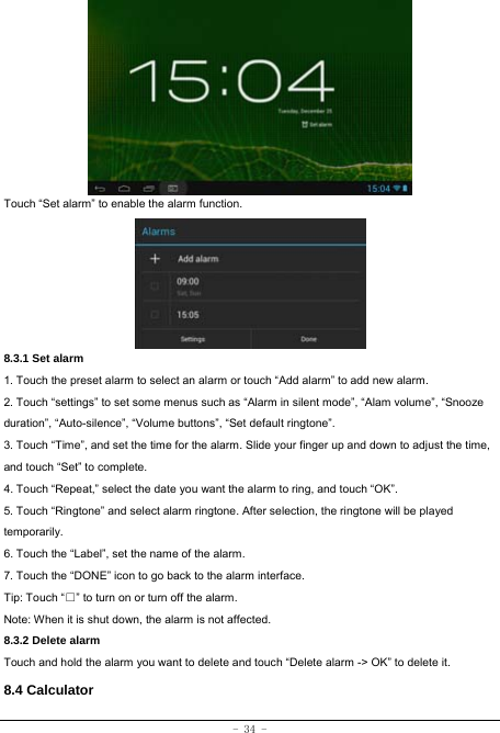  - 34 -         Touch “Set alarm” to enable the alarm function.      8.3.1 Set alarm 1. Touch the preset alarm to select an alarm or touch “Add alarm” to add new alarm. 2. Touch “settings” to set some menus such as “Alarm in silent mode”, “Alam volume”, “Snooze duration”, “Auto-silence”, “Volume buttons”, “Set default ringtone”. 3. Touch “Time”, and set the time for the alarm. Slide your finger up and down to adjust the time, and touch “Set” to complete. 4. Touch “Repeat,” select the date you want the alarm to ring, and touch “OK”.   5. Touch “Ringtone” and select alarm ringtone. After selection, the ringtone will be played temporarily. 6. Touch the “Label”, set the name of the alarm. 7. Touch the “DONE” icon to go back to the alarm interface. Tip: Touch “□” to turn on or turn off the alarm.    Note: When it is shut down, the alarm is not affected. 8.3.2 Delete alarm Touch and hold the alarm you want to delete and touch “Delete alarm -&gt; OK” to delete it. 8.4 Calculator 