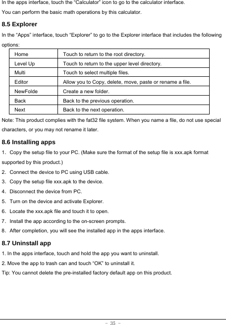 - 35 - In the apps interface, touch the “Calculator” icon to go to the calculator interface. You can perform the basic math operations by this calculator.     8.5 Explorer   In the “Apps” interface, touch “Explorer” to go to the Explorer interface that includes the following options:  Home Touch to return to the root directory. Level Up Touch to return to the upper level directory. Multi Touch to select multiple files. Editor Allow you to Copy, delete, move, paste or rename a file. NewFolde  Create a new folder. Back Back to the previous operation. Next Back to the next operation. Note: This product complies with the fat32 file system. When you name a file, do not use special characters, or you may not rename it later.   8.6 Installing apps    1．Copy the setup file to your PC. (Make sure the format of the setup file is xxx.apk format supported by this product.) 2．Connect the device to PC using USB cable. 3．Copy the setup file xxx.apk to the device. 4．Disconnect the device from PC. 5．Turn on the device and activate Explorer. 6．Locate the xxx.apk file and touch it to open. 7．Install the app according to the on-screen prompts. 8．After completion, you will see the installed app in the apps interface.    8.7 Uninstall app   1. In the apps interface, touch and hold the app you want to uninstall. 2. Move the app to trash can and touch “OK” to uninstall it. Tip: You cannot delete the pre-installed factory default app on this product.
