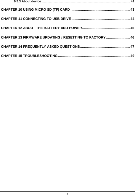  - 4 - 9.5.3 About device ........................................................................................................ 42CHAPTER 10 USING MICRO SD (TF) CARD .............................................................. 43CHAPTER 11 CONNECTING TO USB DRIVE ............................................................. 44CHAPTER 12 ABOUT THE BATTERY AND POWER .................................................. 45CHAPTER 13 FIRMWARE UPDATING / RESETTING TO FACTORY ......................... 46CHAPTER 14 FREQUENTLY ASKED QUESTIONS .................................................... 47CHAPTER 15 TROUBLESHOOTING ........................................................................... 49