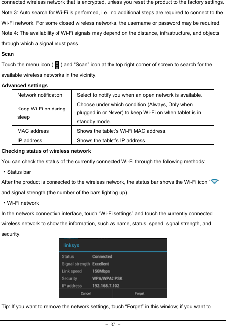  - 37 - connected wireless network that is encrypted, unless you reset the product to the factory settings. Note 3: Auto search for Wi-Fi is performed, i.e., no additional steps are required to connect to the Wi-Fi network. For some closed wireless networks, the username or password may be required. Note 4: The availability of Wi-Fi signals may depend on the distance, infrastructure, and objects through which a signal must pass. Scan Touch the menu icon (      ) and “Scan” icon at the top right corner of screen to search for the available wireless networks in the vicinity. Advanced settings Network notification Select to notify you when an open network is available. Keep Wi-Fi on during sleep Choose under which condition (Always, Only when plugged in or Never) to keep Wi-Fi on when tablet is in standby mode.   MAC address  Shows the tablet’s Wi-Fi MAC address. IP address  Shows the tablet’s IP address. Checking status of wireless network You can check the status of the currently connected Wi-Fi through the following methods:  ·Status bar After the product is connected to the wireless network, the status bar shows the Wi-Fi icon “ ” and signal strength (the number of the bars lighting up).  ·Wi-Fi network In the network connection interface, touch “Wi-Fi settings” and touch the currently connected wireless network to show the information, such as name, status, speed, signal strength, and security.        Tip: If you want to remove the network settings, touch “Forget” in this window; if you want to 