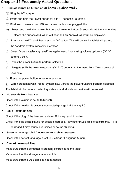  - 47 - Chapter 14 Frequently Asked Questions ·  Product cannot be turned on or boots-up abnormally ① Plug the AC adapter. ②  Press and hold the Power button for 6 to 10 seconds, to restart. ③ Shutdown（ensure the USB and power cables is unplugged, then, a)  Press and hold the power button and volume button 3 seconds at the same time. Release the buttons and tablet will boot and an Android robot will be displayed. b)    Press and hold &quot;-&quot; and then press the &quot;+&quot; button. This will cause the tablet will go into the &quot;Android system recovery interface&quot; c)    Select “wipe data/factory reset” (navigate menu by pressing volume up/down (“+” /“-”) buttons), then, d)    Press the power button to perform selection. e)    Navigate (with the volume up/down (“+” / “-”) buttons) to the menu item: “Yes – delete all user data. f)    Press the power button to perform selection. g)    When presented with “reboot system now”, press the power button to perform selection. The tablet will be restored to factory defaults and all data on device will be erased. ·  No sounds from headset Check if the volume is set to 0 (lowest). Check if the headset is properly connected (plugged all the way in). ·  Loud / static noises Check if the plug of the headset is clean. Dirt may result in noise. Check if the file being played for possible damage. Play other music files to confirm this. If it is damaged,it may cause loud noises or sound skipping. ·  Screen shows garbled / incomprehensible characters Check if the correct language is set (in Settings / Language &amp; input). ·  Cannot download files Make sure that the computer is properly connected to the tablet Make sure that the storage space is not full Make sure that the USB cable is not damaged 