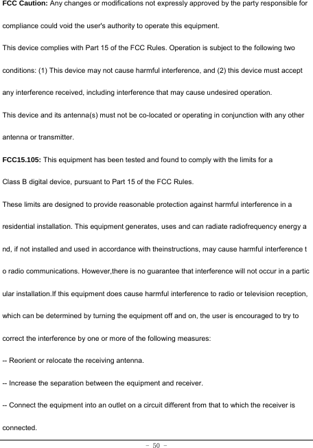  - 50 - FCC Caution: Any changes or modifications not expressly approved by the party responsible for compliance could void the user&apos;s authority to operate this equipment. This device complies with Part 15 of the FCC Rules. Operation is subject to the following two conditions: (1) This device may not cause harmful interference, and (2) this device must accept any interference received, including interference that may cause undesired operation. This device and its antenna(s) must not be co-located or operating in conjunction with any other antenna or transmitter. FCC15.105: This equipment has been tested and found to comply with the limits for a Class B digital device, pursuant to Part 15 of the FCC Rules. These limits are designed to provide reasonable protection against harmful interference in a residential installation. This equipment generates, uses and can radiate radiofrequency energy a nd, if not installed and used in accordance with theinstructions, may cause harmful interference t o radio communications. However,there is no guarantee that interference will not occur in a partic ular installation.If this equipment does cause harmful interference to radio or television reception, which can be determined by turning the equipment off and on, the user is encouraged to try to correct the interference by one or more of the following measures: -- Reorient or relocate the receiving antenna. -- Increase the separation between the equipment and receiver. -- Connect the equipment into an outlet on a circuit different from that to which the receiver is connected. 