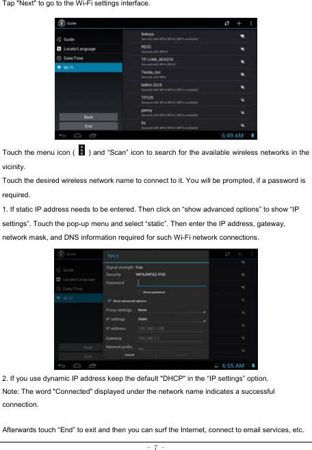  - 7 - Tap &quot;Next&quot; to go to the Wi-Fi settings interface.             Touch the menu icon (    ) and “Scan” icon to search for the available wireless networks in the vicinity. Touch the desired wireless network name to connect to it. You will be prompted, if a password is required.  1. If static IP address needs to be entered. Then click on “show advanced options” to show “IP settings”. Touch the pop-up menu and select “static”. Then enter the IP address, gateway, network mask, and DNS information required for such Wi-Fi network connections.          2. If you use dynamic IP address keep the default &quot;DHCP&quot; in the “IP settings” option. Note: The word &quot;Connected&quot; displayed under the network name indicates a successful connection.   Afterwards touch “End” to exit and then you can surf the Internet, connect to email services, etc. 