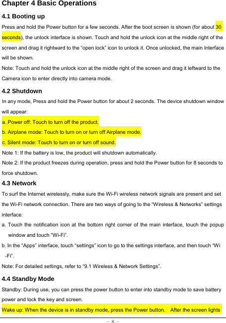  - 8 - Chapter 4 Basic Operations  4.1 Booting up Press and hold the Power button for a few seconds. After the boot screen is shown (for about 30 seconds), the unlock interface is shown. Touch and hold the unlock icon at the middle right of the screen and drag it rightward to the “open lock” icon to unlock it. Once unlocked, the main Interface will be shown. Note: Touch and hold the unlock icon at the middle right of the screen and drag it leftward to the Camera icon to enter directly into camera mode. 4.2 Shutdown  In any mode, Press and hold the Power button for about 2 seconds. The device shutdown window will appear:   a. Power off: Touch to turn off the product. b. Airplane mode: Touch to turn on or turn off Airplane mode. c. Silent mode: Touch to turn on or turn off sound. Note 1: If the battery is low, the product will shutdown automatically. Note 2: If the product freezes during operation, press and hold the Power button for 8 seconds to force shutdown. 4.3 Network  To surf the Internet wirelessly, make sure the Wi-Fi wireless network signals are present and set the Wi-Fi network connection. There are two ways of going to the “Wireless &amp; Networks” settings interface: a. Touch the notification icon at the bottom right corner of the main interface, touch the popup window and touch “Wi-Fi”. b. In the “Apps” interface, touch “settings” icon to go to the settings interface, and then touch “Wi -Fi”.  Note: For detailed settings, refer to “9.1 Wireless &amp; Network Settings”.   4.4 Standby Mode  Standby: During use, you can press the power button to enter into standby mode to save battery power and lock the key and screen.   Wake up: When the device is in standby mode, press the Power button.    After the screen lights 