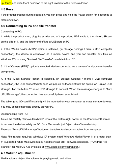  - 9 - up, touch and slide the “Lock” icon to the right towards to the “unlocked” icon. 4.5 Reset  If the product crashes during operation, you can press and hold the Power button for 8 seconds to force shutdown. 4.6 Connecting to PC and file transfer  Connecting to PC:     1. While the product is on, plug the smaller end of the provided USB cable to the Micro USB port on the side of it, and the larger end of it to a USB port on PC.    2. If the &quot;Media device (MTP)&quot; option is selected, (in Storage Settings / menu / USB computer connection), the device is connected as a media device and you can transfer any files on Windows PC, or using &quot;Android File Transfer&quot; on a Macintosh PC.    3. If the “Camera (PTP)” option is selected, device connected as a camera” and you can transfer only photos.    4. If the “Mass Storage” option is selected, (in Storage Settings / menu / USB computer connection), the USB connected interface will pop up on the tablet with the option to “Turn on USB storage”. Tap the button &quot;Turn on USB storage” to connect. When the message changes to “Turn off USB storage”, the connection has successfully been established.  The tablet (and SD card if installed) will be mounted on your computer as mass storage devices. You may access their data directly on your PC.    Disconnecting from PC: Touch the &quot;Safely Remove Hardware&quot; icon at the bottom right corner of the Windows PC screen to remove the device safely on PC. On a Macintosh, just &quot;eject drives&quot; from desktop. Then tap “Turn off USB storage” button on the tablet to disconnect tablet from computer.    Note: File transfer requires: Windows XP system need Windows Media Player 11 or greater than 11 supported, while Mac system may need to install MTP software packages. (* &quot;Android File Transfer&quot; for Mac OS X is available at www.android.com/filetransfer.) 4.7 Volume adjustment  Media volume: Adjust the volume for playing music and video. 