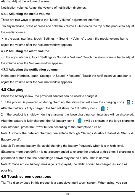  - 10 - Alarm：Adjust the volume of alarm. Notification volume: Adjust the volume of notification ringtones.  4.7.1 Adjusting the media volume  There are two ways of going to the “Media Volume” adjustment interface: ·In any interface, press or press and hold the Volume +/- button on the top of the product to adjust the media volume. ·In the apps interface, touch “Settings -&gt; Sound -&gt; Volume” , touch the media volume bar to adjust the volume after the Volume window appears.   4.7.2 Adjusting the alarm volume   · In the apps interface, touch “Settings -&gt; Sound -&gt; Volume”. Touch the alarm volume bar to adjust the volume after the Volume window appears. 4.7.3 Adjusting the notification volume  In the apps interface, touch “Settings -&gt; Sound -&gt; Volume”. Touch the notification volume bar to adjust the volume after the Volume window appears.     4.8 Charging When the battery is low, the provided adapter can be used to charge it.  1. If the product is powered on during charging, the status bar will show the charging icon (          ). After the battery is fully charged, the bar will show the full battery icon (          ). 2. If the product is shutdown during charging, the large charging icon interface will be displayed. After the battery is fully charged, the full battery icon (            ) will be shown; in the large charging icon interface, press the Power button according to the prompts to turn on.     Note 1: Check the detailed charging percentage through “Settings -&gt; About Tablet -&gt; Status -&gt; Battery Level”. Note 2: To extend battery life, avoid charging the battery frequently when it is in high level. (Example: more than 90%) It is not recommended to charge the product at this time; if charging is performed at this time, the percentage shown may not be 100%. This is normal. Note 3: Once a “Low battery” message is displayed, the tablet should be charged as soon as possible.  4.9 Touch screen operations   Tip: The display used in this product is a capacitive multi touch screen. When using, you can 