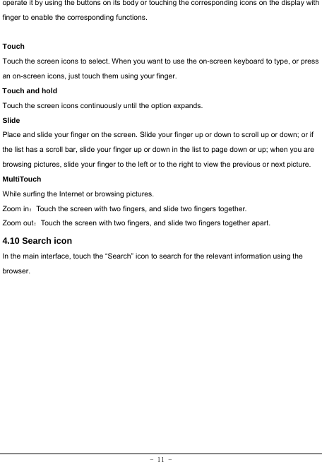  - 11 - operate it by using the buttons on its body or touching the corresponding icons on the display with finger to enable the corresponding functions.   Touch  Touch the screen icons to select. When you want to use the on-screen keyboard to type, or press an on-screen icons, just touch them using your finger.   Touch and hold   Touch the screen icons continuously until the option expands.  Slide   Place and slide your finger on the screen. Slide your finger up or down to scroll up or down; or if the list has a scroll bar, slide your finger up or down in the list to page down or up; when you are browsing pictures, slide your finger to the left or to the right to view the previous or next picture.   MultiTouch While surfing the Internet or browsing pictures. Zoom in：Touch the screen with two fingers, and slide two fingers together. Zoom out：Touch the screen with two fingers, and slide two fingers together apart. 4.10 Search icon   In the main interface, touch the “Search” icon to search for the relevant information using the browser.  