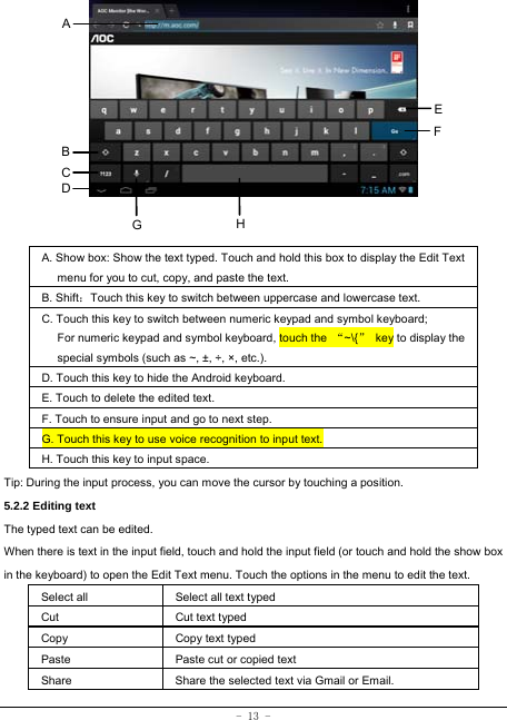  - 13 -               A. Show box: Show the text typed. Touch and hold this box to display the Edit Text menu for you to cut, copy, and paste the text.   B. Shift：Touch this key to switch between uppercase and lowercase text. C. Touch this key to switch between numeric keypad and symbol keyboard; For numeric keypad and symbol keyboard, touch the  “~\{”  key to display the special symbols (such as ~, ±, ÷, ×, etc.). D. Touch this key to hide the Android keyboard. E. Touch to delete the edited text. F. Touch to ensure input and go to next step. G. Touch this key to use voice recognition to input text. H. Touch this key to input space.   Tip: During the input process, you can move the cursor by touching a position.   5.2.2 Editing text   The typed text can be edited. When there is text in the input field, touch and hold the input field (or touch and hold the show box in the keyboard) to open the Edit Text menu. Touch the options in the menu to edit the text.   Select all   Select all text typed  Cut      Cut text typed  Copy   Copy text typed  Paste Paste cut or copied text  Share  Share the selected text via Gmail or Email. A B C EFHGD 