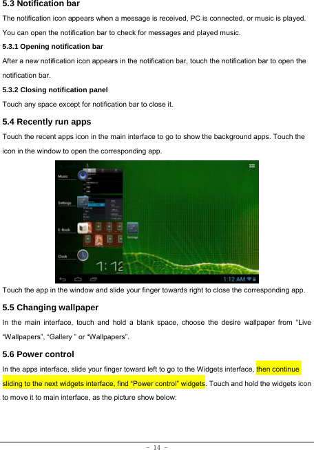  - 14 - 5.3 Notification bar  The notification icon appears when a message is received, PC is connected, or music is played. You can open the notification bar to check for messages and played music.    5.3.1 Opening notification bar   After a new notification icon appears in the notification bar, touch the notification bar to open the notification bar.  5.3.2 Closing notification panel   Touch any space except for notification bar to close it.      5.4 Recently run apps   Touch the recent apps icon in the main interface to go to show the background apps. Touch the icon in the window to open the corresponding app.             Touch the app in the window and slide your finger towards right to close the corresponding app.   5.5 Changing wallpaper   In the main interface, touch and hold a blank space, choose the desire wallpaper from “Live “Wallpapers”, “Gallery ” or “Wallpapers”.   5.6 Power control   In the apps interface, slide your finger toward left to go to the Widgets interface, then continue sliding to the next widgets interface, find “Power control” widgets. Touch and hold the widgets icon to move it to main interface, as the picture show below:   