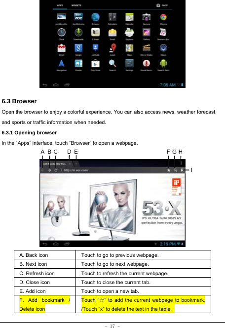  - 17 -         6.3 Browser  Open the browser to enjoy a colorful experience. You can also access news, weather forecast, and sports or traffic information when needed.  6.3.1 Opening browser  In the “Apps” interface, touch “Browser” to open a webpage.             A. Back icon Touch to go to previous webpage. B. Next icon Touch to go to next webpage.   C. Refresh icon Touch to refresh the current webpage. D. Close icon  Touch to close the current tab. E. Add icon    Touch to open a new tab.   F. Add bookmark / Delete icon Touch “☆” to add the current webpage to bookmark. /Touch “x” to delete the text in the table.   ABCDE FGHI