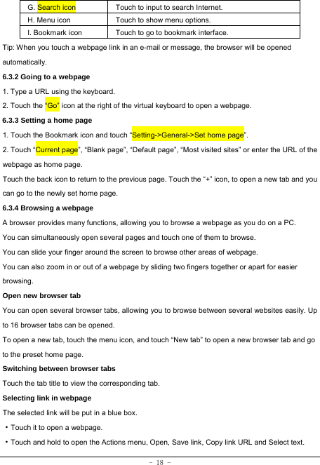  - 18 - G. Search icon Touch to input to search Internet.  H. Menu icon Touch to show menu options. I. Bookmark icon Touch to go to bookmark interface. Tip: When you touch a webpage link in an e-mail or message, the browser will be opened automatically.  6.3.2 Going to a webpage   1. Type a URL using the keyboard. 2. Touch the “Go” icon at the right of the virtual keyboard to open a webpage.   6.3.3 Setting a home page   1. Touch the Bookmark icon and touch “Setting-&gt;General-&gt;Set home page”. 2. Touch “Current page”, “Blank page”, “Default page”, “Most visited sites” or enter the URL of the webpage as home page. Touch the back icon to return to the previous page. Touch the “+” icon, to open a new tab and you can go to the newly set home page.   6.3.4 Browsing a webpage   A browser provides many functions, allowing you to browse a webpage as you do on a PC. You can simultaneously open several pages and touch one of them to browse. You can slide your finger around the screen to browse other areas of webpage. You can also zoom in or out of a webpage by sliding two fingers together or apart for easier browsing. Open new browser tab    You can open several browser tabs, allowing you to browse between several websites easily. Up to 16 browser tabs can be opened. To open a new tab, touch the menu icon, and touch “New tab” to open a new browser tab and go to the preset home page. Switching between browser tabs Touch the tab title to view the corresponding tab. Selecting link in webpage   The selected link will be put in a blue box.     ·Touch it to open a webpage. ·Touch and hold to open the Actions menu, Open, Save link, Copy link URL and Select text. 