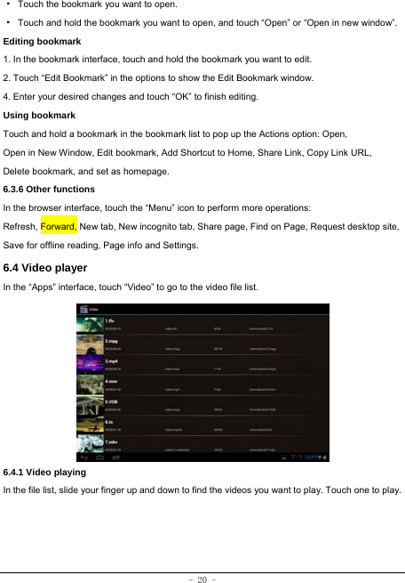  - 20 - ·  Touch the bookmark you want to open. ·  Touch and hold the bookmark you want to open, and touch “Open” or “Open in new window”. Editing bookmark 1. In the bookmark interface, touch and hold the bookmark you want to edit. 2. Touch “Edit Bookmark” in the options to show the Edit Bookmark window. 4. Enter your desired changes and touch “OK” to finish editing. Using bookmark Touch and hold a bookmark in the bookmark list to pop up the Actions option: Open, Open in New Window, Edit bookmark, Add Shortcut to Home, Share Link, Copy Link URL, Delete bookmark, and set as homepage. 6.3.6 Other functions In the browser interface, touch the “Menu” icon to perform more operations:   Refresh, Forward, New tab, New incognito tab, Share page, Find on Page, Request desktop site, Save for offline reading, Page info and Settings.   6.4 Video player In the “Apps” interface, touch “Video” to go to the video file list.          6.4.1 Video playing  In the file list, slide your finger up and down to find the videos you want to play. Touch one to play.   