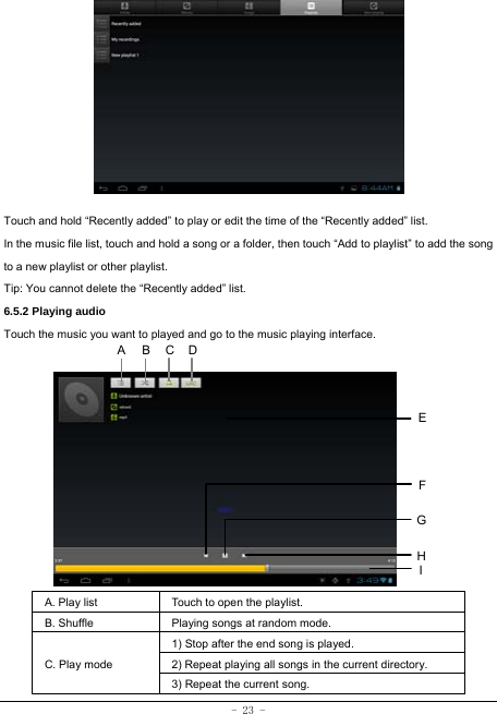  - 23 -             Touch and hold “Recently added” to play or edit the time of the “Recently added” list. In the music file list, touch and hold a song or a folder, then touch “Add to playlist” to add the song to a new playlist or other playlist.     Tip: You cannot delete the “Recently added” list. 6.5.2 Playing audio Touch the music you want to played and go to the music playing interface.             A. Play list  Touch to open the playlist. B. Shuffle  Playing songs at random mode. C. Play mode 1) Stop after the end song is played. 2) Repeat playing all songs in the current directory. 3) Repeat the current song. HCEFGA BI D