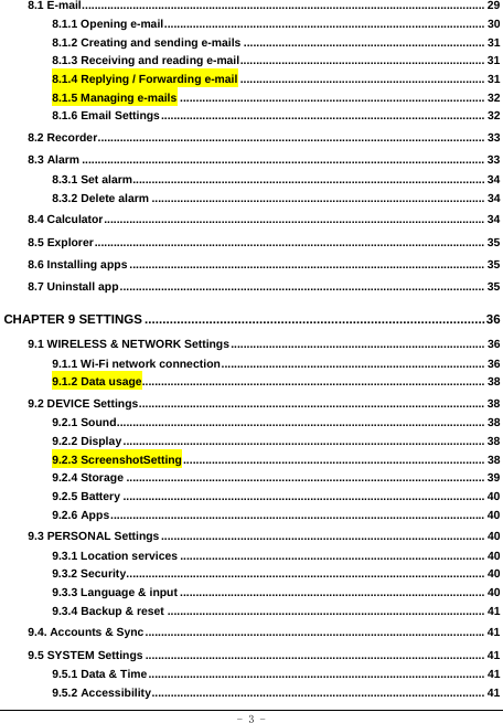  - 3 - 8.1 E-mail ............................................................................................................................... 298.1.1 Opening e-mail ..................................................................................................... 308.1.2 Creating and sending e-mails ............................................................................ 318.1.3 Receiving and reading e-mail ............................................................................. 318.1.4 Replying / Forwarding e-mail ............................................................................. 318.1.5 Managing e-mails ................................................................................................ 328.1.6 Email Settings ...................................................................................................... 328.2 Recorder .......................................................................................................................... 338.3 Alarm ............................................................................................................................... 338.3.1 Set alarm............................................................................................................... 348.3.2 Delete alarm ......................................................................................................... 348.4 Calculator ........................................................................................................................ 348.5 Explorer ........................................................................................................................... 358.6 Installing apps ................................................................................................................ 358.7 Uninstall app ................................................................................................................... 35CHAPTER 9 SETTINGS ............................................................................................... 369.1 WIRELESS &amp; NETWORK Settings ................................................................................ 369.1.1 Wi-Fi network connection ...................................................................................  369.1.2 Data usage............................................................................................................ 389.2 DEVICE Settings ............................................................................................................. 389.2.1 Sound .................................................................................................................... 389.2.2 Display .................................................................................................................. 389.2.3 ScreenshotSetting ............................................................................................... 389.2.4 Storage ................................................................................................................. 399.2.5 Battery .................................................................................................................. 409.2.6 Apps ...................................................................................................................... 409.3 PERSONAL Settings ...................................................................................................... 409.3.1 Location services ................................................................................................ 409.3.2 Security ................................................................................................................. 409.3.3 Language &amp; input ................................................................................................ 409.3.4 Backup &amp; reset .................................................................................................... 419.4. Accounts &amp; Sync ........................................................................................................... 419.5 SYSTEM Settings ........................................................................................................... 419.5.1 Data &amp; Time .......................................................................................................... 419.5.2 Accessibility ......................................................................................................... 41