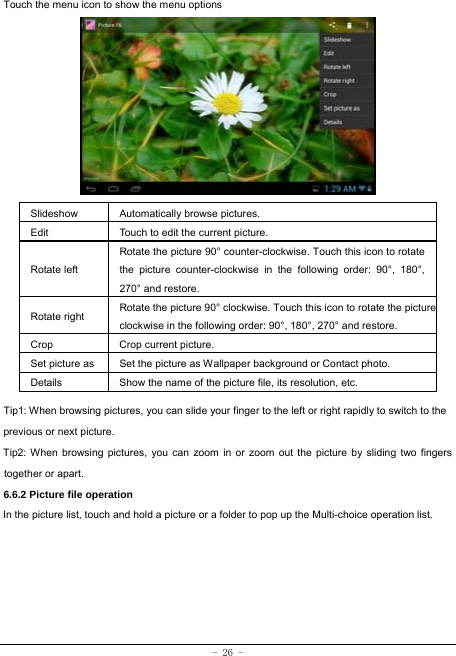  - 26 - Touch the menu icon to show the menu options          Slideshow Automatically browse pictures. Edit  Touch to edit the current picture.   Rotate left Rotate the picture 90° counter-clockwise. Touch this icon to rotate the picture counter-clockwise in the following order: 90°, 180°, 270° and restore.   Rotate right  Rotate the picture 90° clockwise. Touch this icon to rotate the pictureclockwise in the following order: 90°, 180°, 270° and restore. Crop Crop current picture.  Set picture as  Set the picture as Wallpaper background or Contact photo. Details  Show the name of the picture file, its resolution, etc. Tip1: When browsing pictures, you can slide your finger to the left or right rapidly to switch to the previous or next picture. Tip2: When browsing pictures, you can zoom in or zoom out the picture by sliding two fingers together or apart. 6.6.2 Picture file operation In the picture list, touch and hold a picture or a folder to pop up the Multi-choice operation list.      