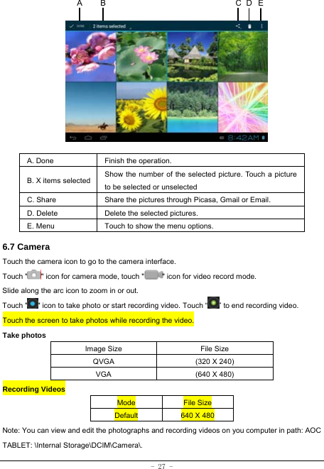  - 27 -            A. Done  Finish the operation. B. X items selected Show the number of the selected picture. Touch a picture to be selected or unselected C. Share  Share the pictures through Picasa, Gmail or Email. D. Delete  Delete the selected pictures. E. Menu  Touch to show the menu options.    6.7 Camera Touch the camera icon to go to the camera interface. Touch &quot; &quot; icon for camera mode, touch &quot; &quot; icon for video record mode. Slide along the arc icon to zoom in or out. Touch &quot; &quot; icon to take photo or start recording video. Touch “ ” to end recording video.   Touch the screen to take photos while recording the video. Take photos Image Size  File Size QVGA  (320 X 240) VGA  (640 X 480) Recording Videos Mode  File Size Default  640 X 480 Note: You can view and edit the photographs and recording videos on you computer in path: AOC TABLET: \Internal Storage\DCIM\Camera\.ECA  B D