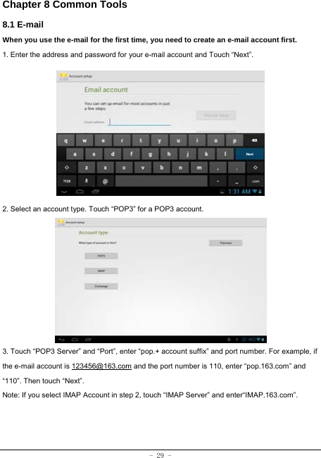  - 29 - Chapter 8 Common Tools 8.1 E-mail When you use the e-mail for the first time, you need to create an e-mail account first. 1. Enter the address and password for your e-mail account and Touch “Next”.          2. Select an account type. Touch “POP3” for a POP3 account.           3. Touch “POP3 Server” and “Port”, enter “pop.+ account suffix” and port number. For example, if the e-mail account is 123456@163.com and the port number is 110, enter “pop.163.com” and “110”. Then touch “Next”. Note: If you select IMAP Account in step 2, touch “IMAP Server” and enter“IMAP.163.com”.     