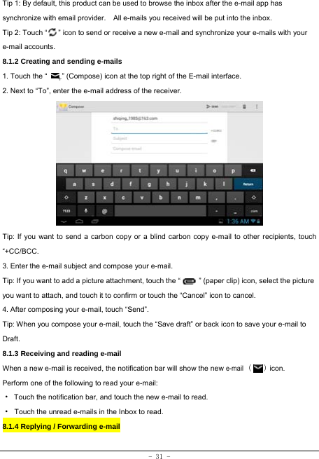  - 31 - Tip 1: By default, this product can be used to browse the inbox after the e-mail app has synchronize with email provider.    All e-mails you received will be put into the inbox. Tip 2: Touch “      ” icon to send or receive a new e-mail and synchronize your e-mails with your e-mail accounts. 8.1.2 Creating and sending e-mails 1. Touch the “        ” (Compose) icon at the top right of the E-mail interface. 2. Next to “To”, enter the e-mail address of the receiver.                Tip: If you want to send a carbon copy or a blind carbon copy e-mail to other recipients, touch “+CC/BCC. 3. Enter the e-mail subject and compose your e-mail. Tip: If you want to add a picture attachment, touch the “          ” (paper clip) icon, select the picture you want to attach, and touch it to confirm or touch the “Cancel” icon to cancel. 4. After composing your e-mail, touch “Send”. Tip: When you compose your e-mail, touch the “Save draft” or back icon to save your e-mail to Draft.    8.1.3 Receiving and reading e-mail  When a new e-mail is received, the notification bar will show the new e-mail (   ) icon. Perform one of the following to read your e-mail: ·  Touch the notification bar, and touch the new e-mail to read. · Touch the unread e-mails in the Inbox to read. 8.1.4 Replying / Forwarding e-mail   