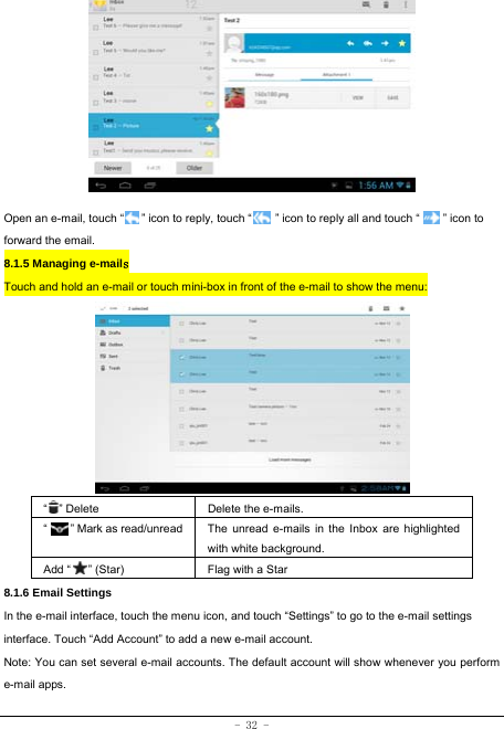  - 32 -          Open an e-mail, touch “      ” icon to reply, touch “        ” icon to reply all and touch “        ” icon to forward the email. 8.1.5 Managing e-mails  Touch and hold an e-mail or touch mini-box in front of the e-mail to show the menu:          “  ” Delete Delete the e-mails.  “     ” Mark as read/unread  The unread e-mails in the Inbox are highlighted with white background.   Add “   ” (Star) Flag with a Star 8.1.6 Email Settings In the e-mail interface, touch the menu icon, and touch “Settings” to go to the e-mail settings interface. Touch “Add Account” to add a new e-mail account. Note: You can set several e-mail accounts. The default account will show whenever you perform e-mail apps. 