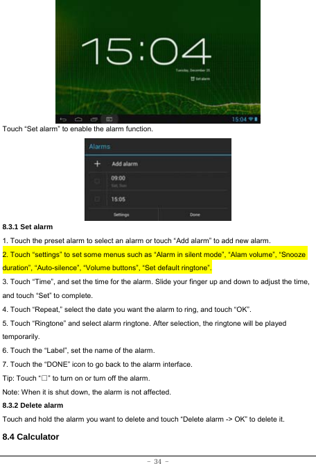  - 34 -         Touch “Set alarm” to enable the alarm function.      8.3.1 Set alarm 1. Touch the preset alarm to select an alarm or touch “Add alarm” to add new alarm. 2. Touch “settings” to set some menus such as “Alarm in silent mode”, “Alam volume”, “Snooze duration”, “Auto-silence”, “Volume buttons”, “Set default ringtone”. 3. Touch “Time”, and set the time for the alarm. Slide your finger up and down to adjust the time, and touch “Set” to complete. 4. Touch “Repeat,” select the date you want the alarm to ring, and touch “OK”.   5. Touch “Ringtone” and select alarm ringtone. After selection, the ringtone will be played temporarily. 6. Touch the “Label”, set the name of the alarm. 7. Touch the “DONE” icon to go back to the alarm interface. Tip: Touch “□” to turn on or turn off the alarm.    Note: When it is shut down, the alarm is not affected. 8.3.2 Delete alarm Touch and hold the alarm you want to delete and touch “Delete alarm -&gt; OK” to delete it. 8.4 Calculator 