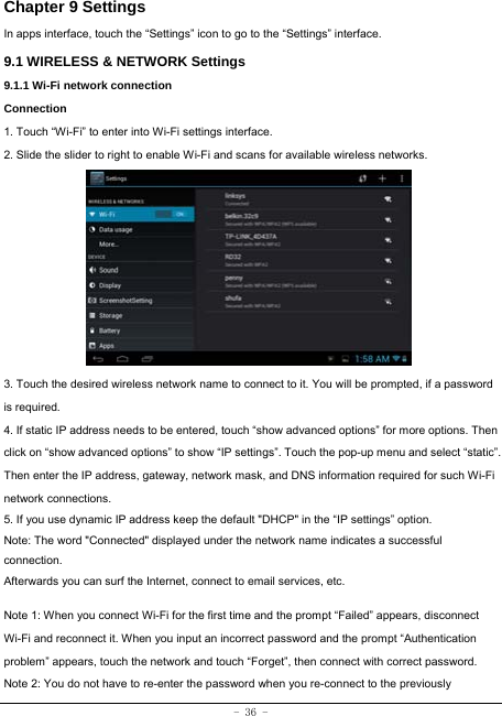  - 36 - Chapter 9 Settings In apps interface, touch the “Settings” icon to go to the “Settings” interface. 9.1 WIRELESS &amp; NETWORK Settings 9.1.1 Wi-Fi network connection Connection 1. Touch “Wi-Fi” to enter into Wi-Fi settings interface. 2. Slide the slider to right to enable Wi-Fi and scans for available wireless networks.          3. Touch the desired wireless network name to connect to it. You will be prompted, if a password is required.   4. If static IP address needs to be entered, touch “show advanced options” for more options. Then click on “show advanced options” to show “IP settings”. Touch the pop-up menu and select “static”. Then enter the IP address, gateway, network mask, and DNS information required for such Wi-Fi network connections. 5. If you use dynamic IP address keep the default &quot;DHCP&quot; in the “IP settings” option. Note: The word &quot;Connected&quot; displayed under the network name indicates a successful connection.  Afterwards you can surf the Internet, connect to email services, etc.  Note 1: When you connect Wi-Fi for the first time and the prompt “Failed” appears, disconnect Wi-Fi and reconnect it. When you input an incorrect password and the prompt “Authentication problem” appears, touch the network and touch “Forget”, then connect with correct password. Note 2: You do not have to re-enter the password when you re-connect to the previously 