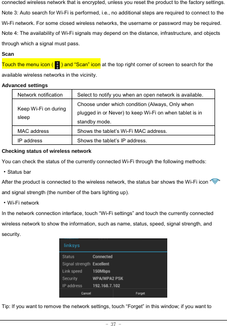  - 37 - connected wireless network that is encrypted, unless you reset the product to the factory settings. Note 3: Auto search for Wi-Fi is performed, i.e., no additional steps are required to connect to the Wi-Fi network. For some closed wireless networks, the username or password may be required. Note 4: The availability of Wi-Fi signals may depend on the distance, infrastructure, and objects through which a signal must pass. Scan Touch the menu icon (      ) and “Scan” icon at the top right corner of screen to search for the available wireless networks in the vicinity. Advanced settings Network notification Select to notify you when an open network is available. Keep Wi-Fi on during sleep Choose under which condition (Always, Only when plugged in or Never) to keep Wi-Fi on when tablet is in standby mode.   MAC address  Shows the tablet’s Wi-Fi MAC address. IP address  Shows the tablet’s IP address. Checking status of wireless network You can check the status of the currently connected Wi-Fi through the following methods:  ·Status bar After the product is connected to the wireless network, the status bar shows the Wi-Fi icon “ ” and signal strength (the number of the bars lighting up).  ·Wi-Fi network In the network connection interface, touch “Wi-Fi settings” and touch the currently connected wireless network to show the information, such as name, status, speed, signal strength, and security.        Tip: If you want to remove the network settings, touch “Forget” in this window; if you want to 