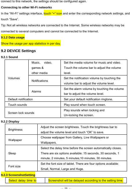  - 38 - connect to this network, the settings should be configured again. Connecting to other Wi-Fi networks In the “Wi-Fi” settings interface, touch “+” icon and enter the corresponding network settings, and touch “Save”. Tip: Not all wireless networks are connected to the Internet. Some wireless networks may be connected to several computers and cannot be connected to the Internet.   9.1.2 Data usage Show the usage per app statistics in per day. 9.2 DEVICE Settings 9.2.1 Sound   Volumes Music, video, games &amp; other media Set the media volume for music and video. Touch the volume bar to adjust the volume level. Notifications  Set the notification volume by touching the volume bar to adjust the volume level. Alarms  Set the alarm volume by touching the volume bar to adjust the volume level. Default notification Set your default notification ringtone. Touch sounds Play sound when touch screen. Screen lock sounds  Play sounds when locking and Un-locking the screen. 9.2.2 Display Brightness Adjust the screen brightness. Touch the brightness bar to adjust the volume level and touch “OK” to save. Wallpaper  Choose wallpaper from Gallery, Live Wallpapers or Wallpapers. Sleep Select the delay time before the screen automatically closes. There are six options available: 15 seconds, 30 seconds, 1 minute, 2 minutes, 5 minutes,10 minutes, 30 minutes. Font size Set the font size of tablet. There are four options available: Small, Normal, Large and Huge. 9.2.3 ScreenshotSetting Select delay time to  Screenshot will be delayed according to the setting time.