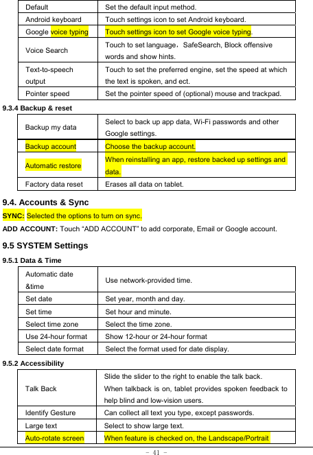  - 41 - Default  Set the default input method. Android keyboard Touch settings icon to set Android keyboard. Google voice typing  Touch settings icon to set Google voice typing. Voice Search  Touch to set language，SafeSearch, Block offensive   words and show hints. Text-to-speech output Touch to set the preferred engine, set the speed at which the text is spoken, and ect. Pointer speed  Set the pointer speed of (optional) mouse and trackpad. 9.3.4 Backup &amp; reset Backup my data  Select to back up app data, Wi-Fi passwords and other Google settings. Backup account  Choose the backup account. Automatic restore  When reinstalling an app, restore backed up settings and data. Factory data reset  Erases all data on tablet. 9.4. Accounts &amp; Sync SYNC: Selected the options to turn on sync. ADD ACCOUNT: Touch “ADD ACCOUNT” to add corporate, Email or Google account. 9.5 SYSTEM Settings 9.5.1 Data &amp; Time Automatic date &amp;time  Use network-provided time. Set date Set year, month and day. Set time   Set hour and minute.  Select time zone  Select the time zone. Use 24-hour format  Show 12-hour or 24-hour format   Select date format Select the format used for date display.  9.5.2 Accessibility Talk Back Slide the slider to the right to enable the talk back.   When talkback is on, tablet provides spoken feedback to help blind and low-vision users. Identify Gesture  Can collect all text you type, except passwords. Large text Select to show large text. Auto-rotate screen When feature is checked on, the Landscape/Portrait 