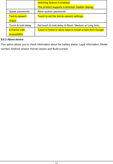  - 42 - switching feature is enabled. This product supports 4-direction rotation display. Speak passwords  Allow spoken passwords Text-to-speech output Touch to set the text-to-speech settings. Touch &amp; hold delay  Set touch &amp; hold delay to Short, Medium or Long time. Enhance web accessibility Touch to forbid or allow Apps to install scripts from Google9.5.3 About device This option allows you to check information about the battery status, Legal information, Model number, Android version, Kernel version and Build number.
