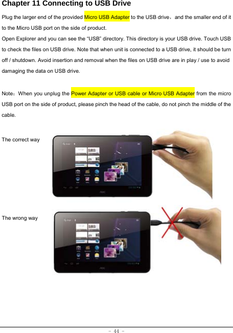  - 44 - Chapter 11 Connecting to USB Drive Plug the larger end of the provided Micro USB Adapter to the USB drive，and the smaller end of it to the Micro USB port on the side of product. Open Explorer and you can see the “USB” directory. This directory is your USB drive. Touch USB to check the files on USB drive. Note that when unit is connected to a USB drive, it should be turn off / shutdown. Avoid insertion and removal when the files on USB drive are in play / use to avoid damaging the data on USB drive.    Note：When you unplug the Power Adapter or USB cable or Micro USB Adapter from the micro USB port on the side of product, please pinch the head of the cable, do not pinch the middle of the cable.  The correct way      The wrong way