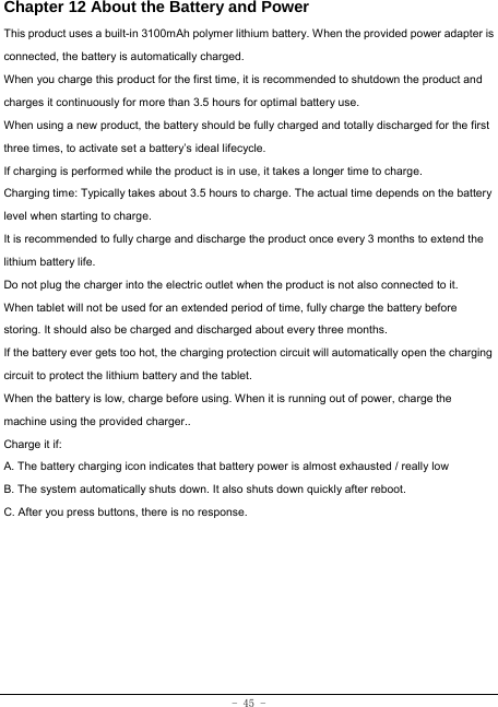  - 45 - Chapter 12 About the Battery and Power  This product uses a built-in 3100mAh polymer lithium battery. When the provided power adapter is connected, the battery is automatically charged. When you charge this product for the first time, it is recommended to shutdown the product and charges it continuously for more than 3.5 hours for optimal battery use. When using a new product, the battery should be fully charged and totally discharged for the first three times, to activate set a battery’s ideal lifecycle. If charging is performed while the product is in use, it takes a longer time to charge. Charging time: Typically takes about 3.5 hours to charge. The actual time depends on the battery level when starting to charge. It is recommended to fully charge and discharge the product once every 3 months to extend the lithium battery life. Do not plug the charger into the electric outlet when the product is not also connected to it. When tablet will not be used for an extended period of time, fully charge the battery before storing. It should also be charged and discharged about every three months. If the battery ever gets too hot, the charging protection circuit will automatically open the charging circuit to protect the lithium battery and the tablet. When the battery is low, charge before using. When it is running out of power, charge the machine using the provided charger..   Charge it if: A. The battery charging icon indicates that battery power is almost exhausted / really low B. The system automatically shuts down. It also shuts down quickly after reboot. C. After you press buttons, there is no response. 