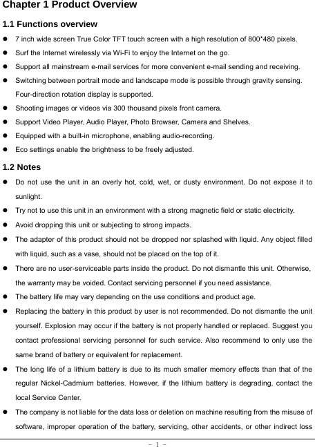  - 1 - Chapter 1 Product Overview   1.1 Functions overview   z  7 inch wide screen True Color TFT touch screen with a high resolution of 800*480 pixels. z  Surf the Internet wirelessly via Wi-Fi to enjoy the Internet on the go. z  Support all mainstream e-mail services for more convenient e-mail sending and receiving. z  Switching between portrait mode and landscape mode is possible through gravity sensing. Four-direction rotation display is supported. z  Shooting images or videos via 300 thousand pixels front camera. z  Support Video Player, Audio Player, Photo Browser, Camera and Shelves. z  Equipped with a built-in microphone, enabling audio-recording. z  Eco settings enable the brightness to be freely adjusted. 1.2 Notes z  Do not use the unit in an overly hot, cold, wet, or dusty environment. Do not expose it to sunlight. z  Try not to use this unit in an environment with a strong magnetic field or static electricity. z  Avoid dropping this unit or subjecting to strong impacts. z  The adapter of this product should not be dropped nor splashed with liquid. Any object filled with liquid, such as a vase, should not be placed on the top of it. z  There are no user-serviceable parts inside the product. Do not dismantle this unit. Otherwise, the warranty may be voided. Contact servicing personnel if you need assistance. z  The battery life may vary depending on the use conditions and product age. z  Replacing the battery in this product by user is not recommended. Do not dismantle the unit yourself. Explosion may occur if the battery is not properly handled or replaced. Suggest you contact professional servicing personnel for such service. Also recommend to only use the same brand of battery or equivalent for replacement. z  The long life of a lithium battery is due to its much smaller memory effects than that of the regular Nickel-Cadmium batteries. However, if the lithium battery is degrading, contact the local Service Center. z  The company is not liable for the data loss or deletion on machine resulting from the misuse of software, improper operation of the battery, servicing, other accidents, or other indirect loss 