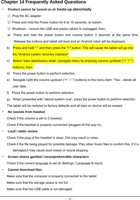  - 47 - Chapter 14 Frequently Asked Questions ·  Product cannot be turned on or boots-up abnormally ① Plug the AC adapter. ②  Press and hold the Power button for 6 to 10 seconds, to restart. ③ Shutdown（ensure the USB and power cables is unplugged, then, a)  Press and hold the power button and volume button 3 seconds at the same time. Release the buttons and tablet will boot and an Android robot will be displayed. b)    Press and hold &quot;-&quot; and then press the &quot;+&quot; button. This will cause the tablet will go into the &quot;Android system recovery interface&quot; c)    Select “wipe data/factory reset” (navigate menu by pressing volume up/down (“+” /“-”) buttons), then, d)    Press the power button to perform selection. e)    Navigate (with the volume up/down (“+” / “-”) buttons) to the menu item: “Yes – delete all user data. f)    Press the power button to perform selection. g)    When presented with “reboot system now”, press the power button to perform selection. The tablet will be restored to factory defaults and all data on device will be erased. ·  No sounds from headset Check if the volume is set to 0 (lowest). Check if the headset is properly connected (plugged all the way in). ·  Loud / static noises Check if the plug of the headset is clean. Dirt may result in noise. Check if the file being played for possible damage. Play other music files to confirm this. If it is damaged,it may cause loud noises or sound skipping. ·  Screen shows garbled / incomprehensible characters Check if the correct language is set (in Settings / Language &amp; input). ·  Cannot download files Make sure that the computer is properly connected to the tablet Make sure that the storage space is not full Make sure that the USB cable is not damaged 