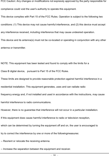 - 50 - FCC Caution: Any changes or modifications not expressly approved by the party responsible for compliance could void the user&apos;s authority to operate this equipment. This device complies with Part 15 of the FCC Rules. Operation is subject to the following two conditions: (1) This device may not cause harmful interference, and (2) this device must accept any interference received, including interference that may cause undesired operation. This device and its antenna(s) must not be co-located or operating in conjunction with any other antenna or transmitter.  NOTE: This equipment has been tested and found to comply with the limits for a Class B digital device,   pursuant to Part 15 of the FCC Rules.  These limits are designed to provide reasonable protection against harmful interference in a residential installation. This equipment generates, uses and can radiate radio frequency energy and, if not installed and used in accordance with the instructions, may cause  harmful interference to radio communications.  However, there is no guarantee that interference will not occur in a particular installation. If this equipment does cause harmful interference to radio or television reception, which can be determined by turning the equipment off and on, the user is encouraged to  try to correct the interference by one or more of the followingmeasures: -- Reorient or relocate the receiving antenna. -- Increase the separation between the equipment and receiver. 