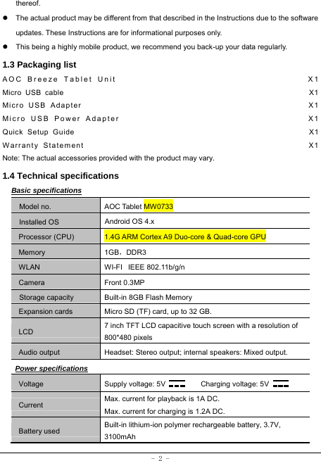  - 2 - thereof. z  The actual product may be different from that described in the Instructions due to the software updates. These Instructions are for informational purposes only. z  This being a highly mobile product, we recommend you back-up your data regularly. 1.3 Packaging list AOC Breeze Tablet Unit                                      X1 Micro USB cable                                                               X1 Micro USB Adapter                                                   X1 Micro USB Power Adapter                                       X1 Quick Setup Guide                                                         X1 Warranty Statement                                                  X1 Note: The actual accessories provided with the product may vary. 1.4 Technical specifications Basic specifications Model no. AOC Tablet MW0733 Installed OS Android OS 4.x   Processor (CPU) 1.4G ARM Cortex A9 Duo-core &amp; Quad-core GPU Memory 1GB，DDR3 WLAN WI-FI   IEEE 802.11b/g/n Camera Front 0.3MP Storage capacity Built-in 8GB Flash Memory Expansion cards Micro SD (TF) card, up to 32 GB. LCD 7 inch TFT LCD capacitive touch screen with a resolution of 800*480 pixels Audio output Headset: Stereo output; internal speakers: Mixed output. Power specifications Voltage Supply voltage: 5V      Charging voltage: 5V   Current Max. current for playback is 1A DC. Max. current for charging is 1.2A DC. Battery used Built-in lithium-ion polymer rechargeable battery, 3.7V, 3100mAh 