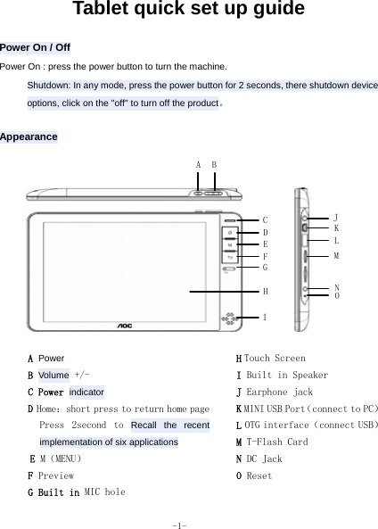  -1- Tablet quick set up guide  Power On / Off Power On : press the power button to turn the machine. Shutdown: In any mode, press the power button for 2 seconds, there shutdown device options, click on the &quot;off&quot; to turn off the product。  Appearance  A Power B Volume +/- C Power indicator D Home：short press to return home page  Press  2second  to  Recall the recent implementation of six applications E M（MENU） F Preview G Built in MIC hole H Touch Screen I Built in Speaker J Earphone jack K MINI USB Port（connect to PC） L OTG interface（connect USB） M T-Flash Card N DC Jack O Reset A BJ KLMONCDEGHIF