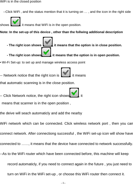  -3- WiFi is in the closed position --Click WiFi , and the status mention that it is turning on … , and the icon in the right side shows  , it means that WiFi is in the open position. Note: In the set-up of this device , other than the follwing additional description - The right icon shows  , it means that the option is in close position. - The right icon shows , it means that the option is in open position. • Wi-Fi Set-up: to set up and manage wireless access point -- Network notice that the right icon is  , it means   that automatic scanning is in the close position. -- Click Network notice, the right icon shows , it   means that scanner is in the open position ,   the deive will seach automaticly and add the nearby   WiFi network which can be connected. Click wireless network port , then you can connect network. After connectiong successful , the WiFi set-up icon will show have connected to ……, it means that the device have connected to network successfully. --As to the WiFi router which have been connected before, this machine will keep record automaticly, if you need to connect again in the future , you just need to turn on WiFi in the WiFi set-up , or choose this WiFi router then connect it. 