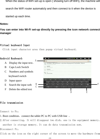  -4- When the status of WiFi set-up is open ( showing turn off WiFi), the machine will search the WiFi router automaticly and then connect to it when the device is started up each time. Notes:  You can enter into Wi-Fi set-up directly by pressing the icon network connect manager   Virtual keyboard Input Click input character area then popup virtual keyboard。  Android Keyboard： A  Display the input text。 B  Caps Lock Switch C  Numbers and symbols  keyboard switch D  Input space E  Search the input web F    Delete the edited text   File transmission  Connect to Pc： 1.Boot condition，connect the tablet PC to PC with USB line  。 2.After connecting，It will disappear two dish，one is the equipment memory，another is storage memory。It can do data transmission now。 Disconnect Pc： Click on the icon on the right corner of the screen to move the hardware from E D F AB C 