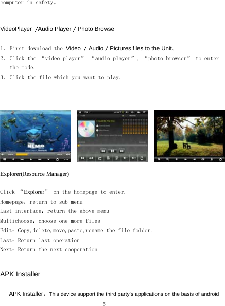  -5- computer in safety。   VideoPlayer /Audio Player / Photo Browse  1． First download the Video / Audio / Pictures files to the Unit。 2． Click the “video player” “audio player”, “photo browser” to enter the mode. 3． Click the file which you want to play.    Explorer(Resource Manager)  Click “Explorer” on the homepage to enter. Homepage：return to sub menu Last interface：return the above menu Multichoose：choose one more files Edit：Copy,delete,move,paste,rename the file folder.  Last：Return last operation Next：Return the next cooperation   APK Installer      APK Installer：This device support the third party’s applications on the basis of android 