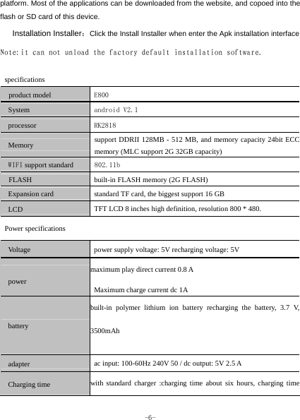  -6- platform. Most of the applications can be downloaded from the website, and copoed into the flash or SD card of this device.    Installation Installer：Click the Install Installer when enter the Apk installation interface Note:it can not unload the factory default installation software.  specifications product model  E800 System  android V2.1 processor  RK2818 Memory support DDRII 128MB - 512 MB, and memory capacity 24bit ECC memory (MLC support 2G 32GB capacity) WIFI support standard  802.11b FLASH built-in FLASH memory (2G FLASH) Expansion card standard TF card, the biggest support 16 GB LCD TFT LCD 8 inches high definition, resolution 800 * 480. Power specifications Voltage power supply voltage: 5V recharging voltage: 5V power maximum play direct current 0.8 A Maximum charge current dc 1A battery built-in polymer lithium ion battery recharging the battery, 3.7 V, 3500mAh  adapter ac input: 100-60Hz 240V 50 / dc output: 5V 2.5 A Charging time with standard charger :charging time about six hours, charging time 