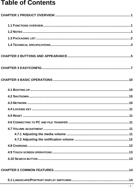  -1- Table of Contents CHAPTER 1 PRODUCT OVERVIEW .....................................................................................1 1.1 FUNCTIONS OVERVIEW..................................................................................................1 1.2 NOTES .........................................................................................................................1 1.3 PACKAGING LIST ..........................................................................................................2 1.4 TECHNICAL SPECIFICATIONS..........................................................................................3 CHAPTER 2 BUTTONS AND APPEARANCE.......................................................................5 CHAPTER 3 EASYCONFIG....................................................................................................7 CHAPTER 4 BASIC OPERATIONS .....................................................................................10 4.1 BOOTING UP...............................................................................................................10 4.2 SHUTDOWN ................................................................................................................10 4.3 NETWORK ..................................................................................................................10 4.4 LOCKING KEY .............................................................................................................11 4.5 RESET .......................................................................................................................11 4.6 CONNECTING TO PC AND FILE TRANSFER ....................................................................11 4.7 VOLUME ADJUSTMENT ................................................................................................11 4.7.1 Adjusting the media volume ......................................................................11 4.7.2 Adjusting the notification volume .............................................................12 4.8 CHARGING .................................................................................................................12 4.9 TOUCH SCREEN OPERATIONS ......................................................................................13 4.10 SEARCH BUTTON ......................................................................................................13 CHAPTER 5 COMMON FEATURES....................................................................................14 5.1 LANDSCAPE/PORTRAIT DISPLAY SWITCHING ................................................................14 