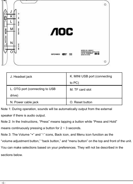  -6-            J. Headset jack K. MINI USB port (connecting to PC) L. OTG port (connecting to USB drive) M. TF card slot N. Power cable jack O. Reset button Note 1: During operation, sounds will be automatically output from the external speaker if there is audio output. Note 2: In the Instructions, “Press” means tapping a button while “Press and Hold” means continuously pressing a button for 2 ~ 3 seconds. Note 3: The Volume “+” and “-” icons, Back icon, and Menu icon function as the “volume adjustment button,” “back button,” and “menu button” on the top and front of the unit. You can make selections based on your preferences. They will not be described in the sections below.   OJM N L K 