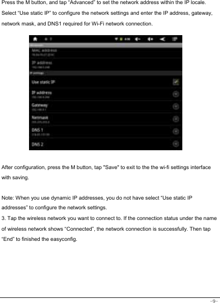  -9- Press the M button, and tap “Advanced” to set the network address within the IP locale. Select “Use static IP” to configure the network settings and enter the IP address, gateway, network mask, and DNS1 required for Wi-Fi network connection.  After configuration, press the M button, tap &quot;Save&quot; to exit to the the wi-fi settings interface with saving.  Note: When you use dynamic IP addresses, you do not have select “Use static IP addresses” to configure the network settings. 3. Tap the wireless network you want to connect to. If the connection status under the name of wireless network shows “Connected”, the network connection is successfully. Then tap “End” to finished the easyconfig.      