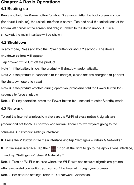  -10- Chapter 4 Basic Operations  4.1 Booting up Press and hold the Power button for about 2 seconds. After the boot screen is shown (for about 1 minute), the unlock interface is shown. Tap and hold the unlock icon at the bottom left corner of the screen and drag it upward to the dot to unlock it. Once unlocked, the main Interface will be shown. 4.2 Shutdown  In any mode, Press and hold the Power button for about 2 seconds. The device shutdown options will appear: Tap “Power off” to turn off the product. Note 1: If the battery is low, the product will shutdown automatically. Note 2: If the product is connected to the charger, disconnect the charger and perform the shutdown operation again. Note 3: If the product crashes during operation, press and hold the Power button for 6 seconds to force shutdown. Note 4: During operation, press the Power button for 1 second to enter Standby mode.  4.3 Network  To surf the Internet wirelessly, make sure the Wi-Fi wireless network signals are present and set the Wi-Fi network connection. There are two ways of going to the “Wireless &amp; Networks” settings interface: a. Press the M button in the main interface and tap “Settings-&gt;Wireless &amp; Networks.” b. In the main interface, tap the “    ” icon at the right to go to the applications interface, and tap “Settings-&gt;Wireless &amp; Networks.”  Note 1: Turn on Wi-Fi in an area where the Wi-Fi wireless network signals are present. After successful connection, you can surf the Internet through your browser. Note 2: For detailed settings, refer to “8.1 Network Connection.”   