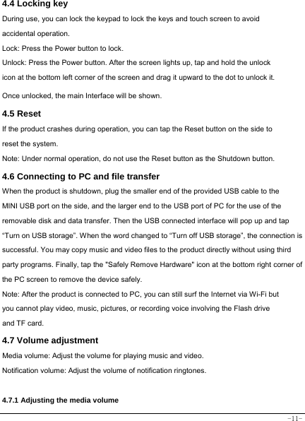  -11- 4.4 Locking key  During use, you can lock the keypad to lock the keys and touch screen to avoid accidental operation.   Lock: Press the Power button to lock. Unlock: Press the Power button. After the screen lights up, tap and hold the unlock icon at the bottom left corner of the screen and drag it upward to the dot to unlock it. Once unlocked, the main Interface will be shown. 4.5 Reset  If the product crashes during operation, you can tap the Reset button on the side to reset the system. Note: Under normal operation, do not use the Reset button as the Shutdown button.  4.6 Connecting to PC and file transfer  When the product is shutdown, plug the smaller end of the provided USB cable to the MINI USB port on the side, and the larger end to the USB port of PC for the use of the removable disk and data transfer. Then the USB connected interface will pop up and tap “Turn on USB storage”. When the word changed to “Turn off USB storage”, the connection is successful. You may copy music and video files to the product directly without using third party programs. Finally, tap the &quot;Safely Remove Hardware&quot; icon at the bottom right corner of the PC screen to remove the device safely. Note: After the product is connected to PC, you can still surf the Internet via Wi-Fi but you cannot play video, music, pictures, or recording voice involving the Flash drive and TF card.  4.7 Volume adjustment  Media volume: Adjust the volume for playing music and video. Notification volume: Adjust the volume of notification ringtones.   4.7.1 Adjusting the media volume  