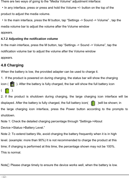  -12- There are two ways of going to the “Media Volume” adjustment interface: ·In any interface, press or press and hold the Volume +/- button on the top of the product to adjust the media volume. ·In the main interface, press the M button, tap “Settings -&gt; Sound -&gt; Volume” , tap the   media volume bar to adjust the volume after the Volume window appears.   4.7.2 Adjusting the notification volume  In the main interface, press the M button, tap “Settings -&gt; Sound -&gt; Volume”, tap the notification volume bar to adjust the volume after the Volume window appears.   4.8 Charging When the battery is low, the provided adapter can be used to charge it.  1. If the product is powered on during charging, the status bar will show the charging   icon (          ). After the battery is fully charged, the bar will show the full battery icon (      ). 2. If the product is shutdown during charging, the large charging icon interface will be displayed. After the battery is fully charged, the full battery icon(            )will be shown; in the large charging icon interface, press the Power button according to the prompts to shutdown.   Note 1: Check the detailed charging percentage through “Settings-&gt;About Device-&gt;Status-&gt;Battery Level.” Note 2: To extend battery life, avoid charging the battery frequently when it is in high level. (example: more than 90%) It is not recommended to charge the product at this time; if charging is performed at this time, the percentage shown may not be 100%. This is normal.  Note：Please charge timely to ensure the device works well, when the battery is low.   